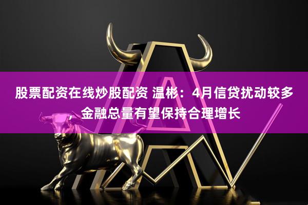 股票配资在线炒股配资 温彬：4月信贷扰动较多，金融总量有望保持合理增长