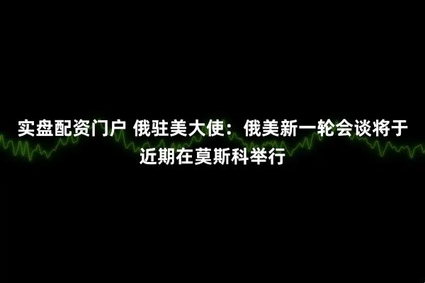 实盘配资门户 俄驻美大使：俄美新一轮会谈将于近期在莫斯科举行