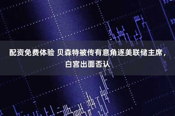 配资免费体验 贝森特被传有意角逐美联储主席，白宫出面否认