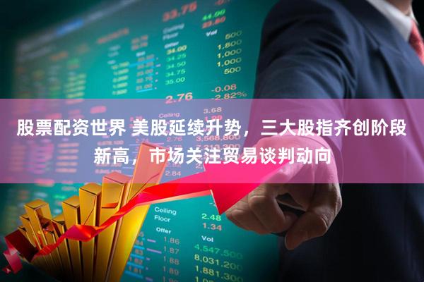 股票配资世界 美股延续升势，三大股指齐创阶段新高，市场关注贸易谈判动向