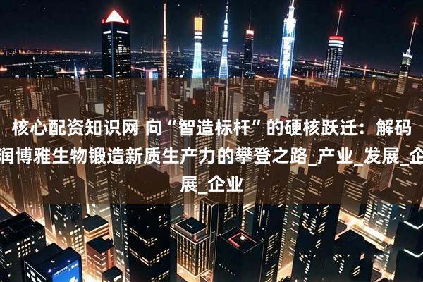 核心配资知识网 向“智造标杆”的硬核跃迁：解码华润博雅生物锻造新质生产力的攀登之路_产业_发展_企业