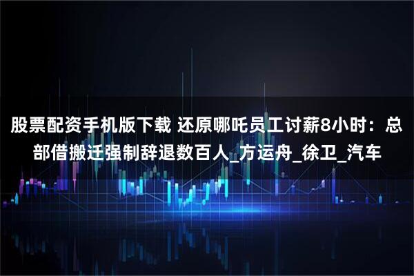 股票配资手机版下载 还原哪吒员工讨薪8小时：总部借搬迁强制辞退数百人_方运舟_徐卫_汽车