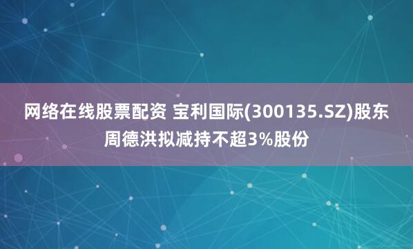 网络在线股票配资 宝利国际(300135.SZ)股东周德洪拟减持不超3%股份