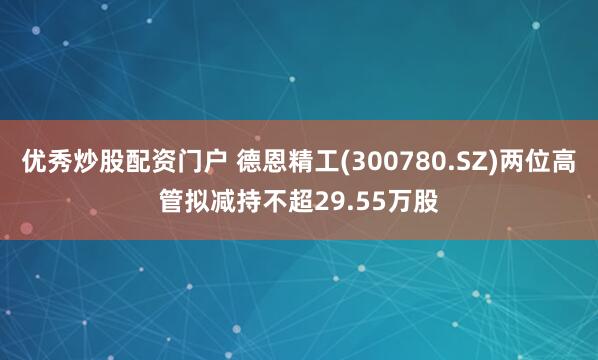 优秀炒股配资门户 德恩精工(300780.SZ)两位高管拟减持不超29.55万股