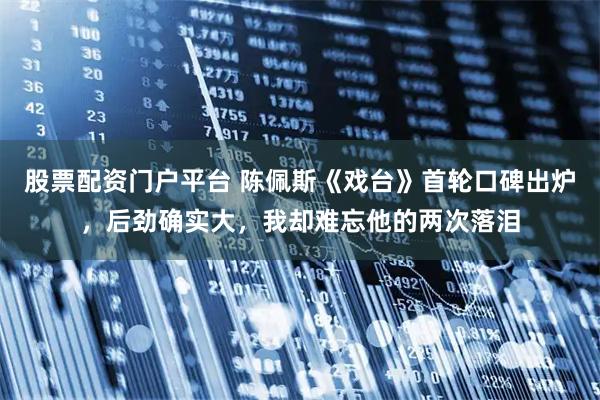股票配资门户平台 陈佩斯《戏台》首轮口碑出炉，后劲确实大，我却难忘他的两次落泪