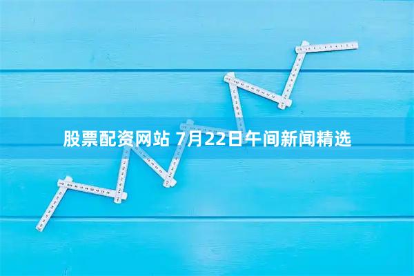 股票配资网站 7月22日午间新闻精选