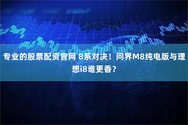 专业的股票配资官网 8系对决！问界M8纯电版与理想i8谁更香？