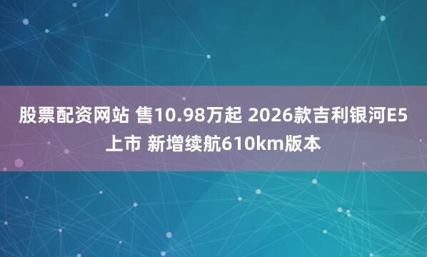 股票配资网站 售10.98万起 2026款吉利银河E5上市 新增续航610km版本