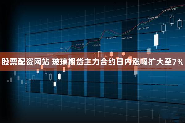 股票配资网站 玻璃期货主力合约日内涨幅扩大至7%