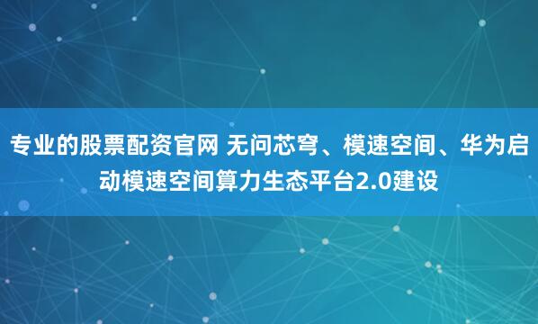 专业的股票配资官网 无问芯穹、模速空间、华为启动模速空间算力生态平台2.0建设