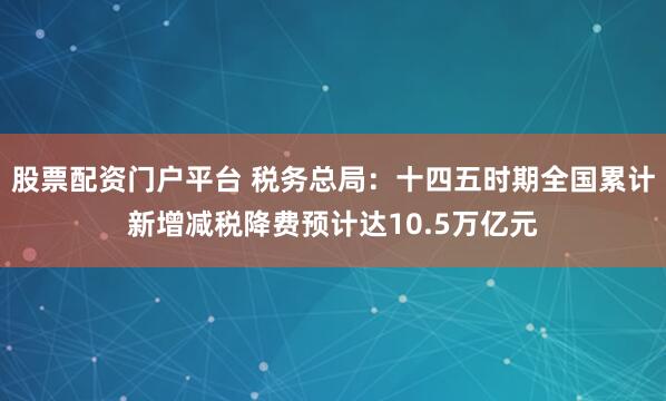 股票配资门户平台 税务总局：十四五时期全国累计新增减税降费预计达10.5万亿元