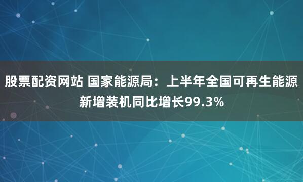 股票配资网站 国家能源局：上半年全国可再生能源新增装机同比增长99.3%