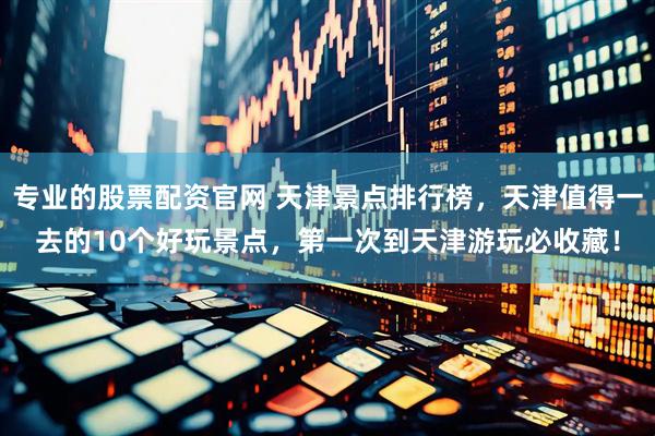 专业的股票配资官网 天津景点排行榜，天津值得一去的10个好玩景点，第一次到天津游玩必收藏！