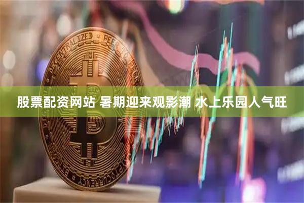 股票配资网站 暑期迎来观影潮 水上乐园人气旺