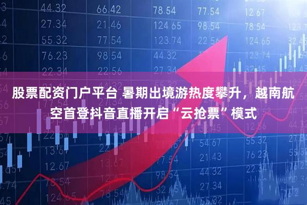 股票配资门户平台 暑期出境游热度攀升，越南航空首登抖音直播开启“云抢票”模式