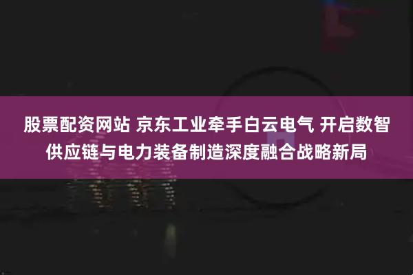 股票配资网站 京东工业牵手白云电气 开启数智供应链与电力装备制造深度融合战略新局