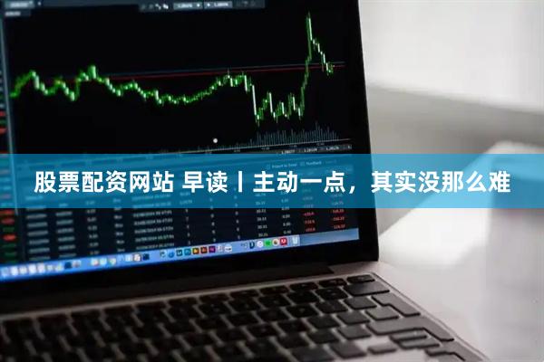 股票配资网站 早读丨主动一点，其实没那么难