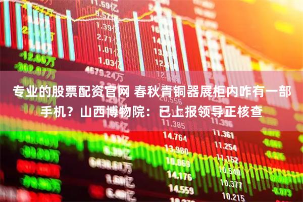专业的股票配资官网 春秋青铜器展柜内咋有一部手机？山西博物院：已上报领导正核查