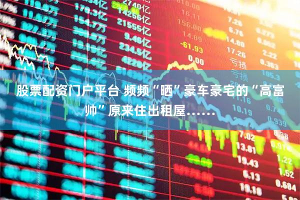 股票配资门户平台 频频“晒”豪车豪宅的“高富帅”原来住出租屋……