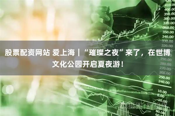股票配资网站 爱上海｜“璀璨之夜”来了，在世博文化公园开启夏夜游！