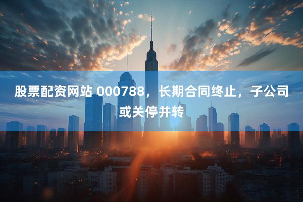 股票配资网站 000788，长期合同终止，子公司或关停并转
