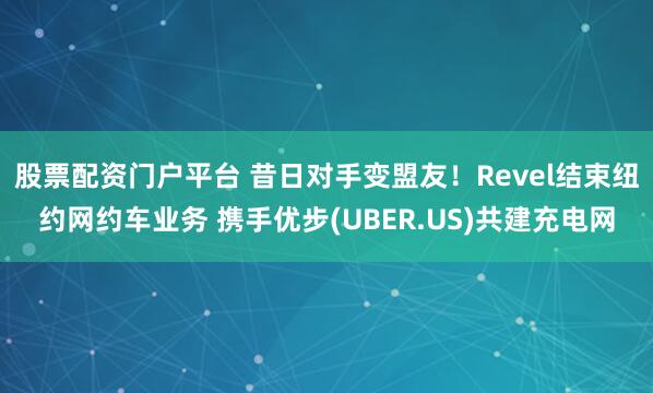 股票配资门户平台 昔日对手变盟友！Revel结束纽约网约车业务 携手优步(UBER.US)共建充电网