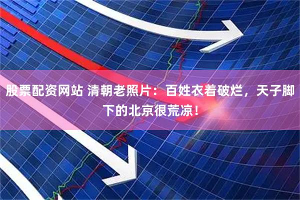 股票配资网站 清朝老照片：百姓衣着破烂，天子脚下的北京很荒凉！