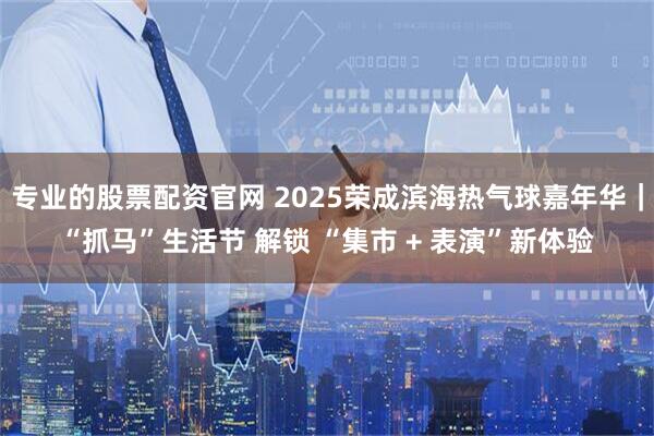 专业的股票配资官网 2025荣成滨海热气球嘉年华｜“抓马”生活节 解锁 “集市 + 表演”新体验