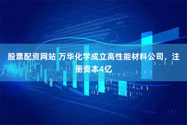 股票配资网站 万华化学成立高性能材料公司，注册资本4亿