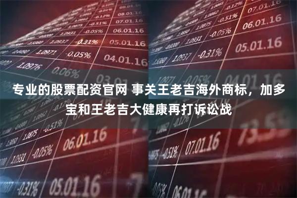 专业的股票配资官网 事关王老吉海外商标,加多宝和王老吉大健康再打诉讼战