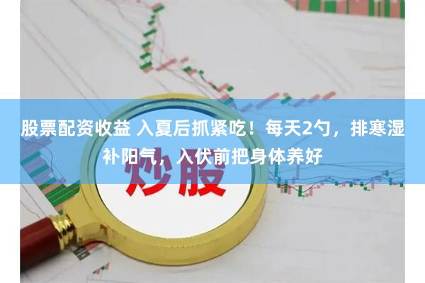 股票配资收益 入夏后抓紧吃！每天2勺，排寒湿补阳气，入伏前把身体养好