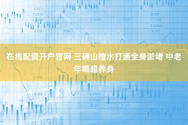 在线配资开户官网 三碗山楂水打通全身淤堵 中老年喝超养身