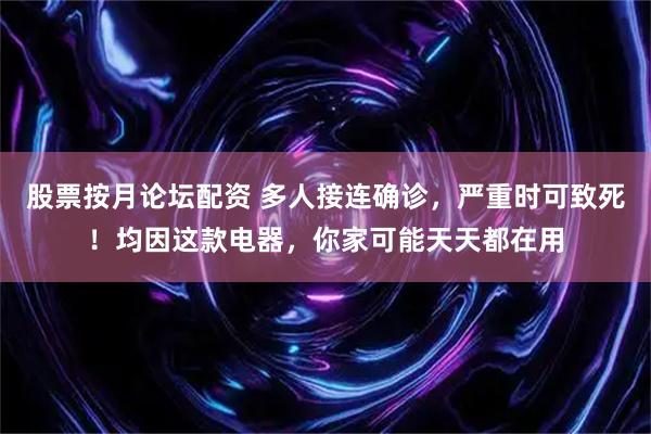股票按月论坛配资 多人接连确诊，严重时可致死！均因这款电器，你家可能天天都在用