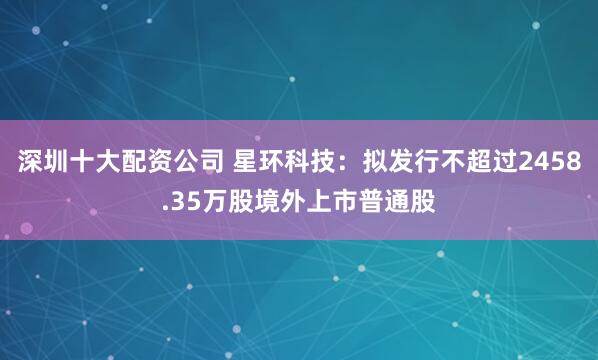 深圳十大配资公司 星环科技：拟发行不超过2458.35万股境外上市普通股